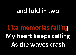 and fold in two

Like memories falling
My heart keeps calling
As the waves crash