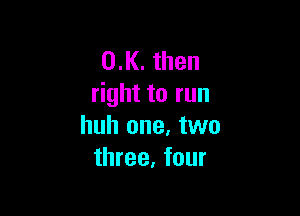 0.K. then
right to run

huh one, two
three, four