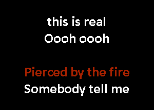 this is real
Oooh oooh

Pierced by the fire
Somebody tell me