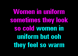 Women in uniform
sometimes they look
so cold women in
uniform hut ooh

they feel so warm I