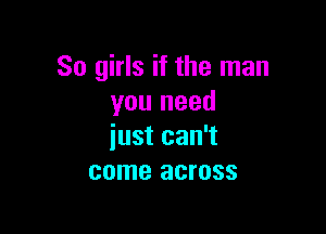 So girls if the man
you need

just can't
come across