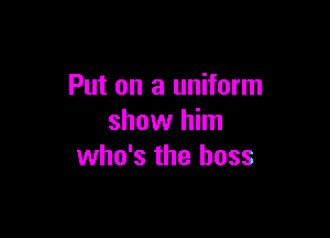 Put on a uniform

show him
who's the boss