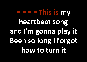 0 0 0 0This is my
heartbeat song

and I'm gonna play it
Been so long I forgot
how to turn it