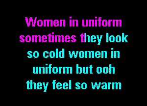 Women in uniform
sometimes they look
so cold women in
uniform hut ooh

they feel so warm I