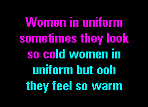 Women in uniform
sometimes they look
so cold women in
uniform hut ooh

they feel so warm I