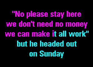 No please stay here
we don't need no money
we can make it all work

but he headed out
on Sunday