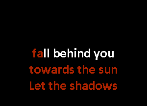 fall behind you
towards the sun
Let the shadows