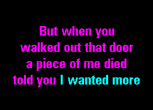 But when you
walked out that door

a piece of me died
told you I wanted more