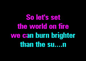 So let's set
the world on fire

we can burn brighter
than the su....n