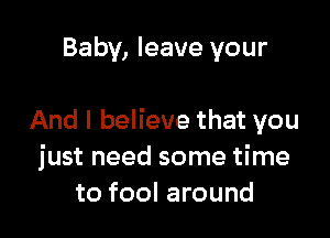 Baby, leave your

And I believe that you
just need some time
to fool around