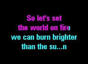 So let's set
the world on fire

we can burn brighter
than the su...n