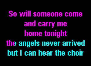 So will someone come
and carry me
home tonight

the angels never arrived
but I can hear the choir