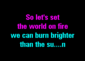 So let's set
the world on fire

we can burn brighter
than the su....n
