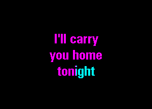 I'll carry

you home
tonight