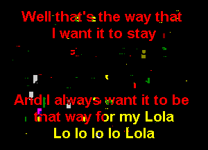 Well'vthat'sc the way that
I want it to stay . '

3 I
. . .

'F' ' .4

. I '
Argdgl always. want it to be
. that way for my Lola
Lo lo Ie Io 'Lola