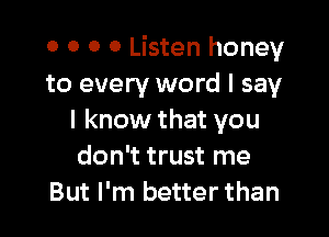 o o 0 0 Listen honey
to every word I say

I know that you
don't trust me
But I'm better than