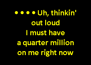 o o o o Uh, thinkin'
out loud

I must have
a quarter million
on me right now