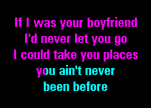 If I was your boyfriend
I'd never let you go

I could take you places
you ain't never
been before