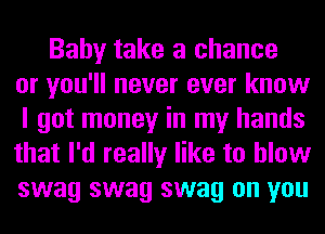 Baby take a chance
or you'll never ever know
I got money in my hands
that I'd really like to blow
swag swag swag on you