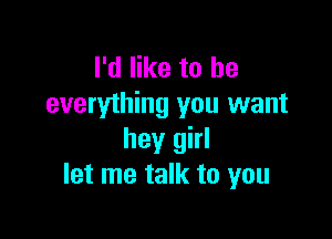 I'd like to he
everything you want

hey girl
let me talk to you