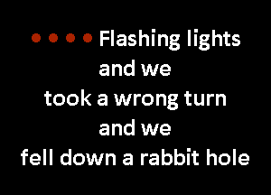 o 0 0 0 Flashing lights
and we

took a wrong turn
and we
fell down a rabbit hole