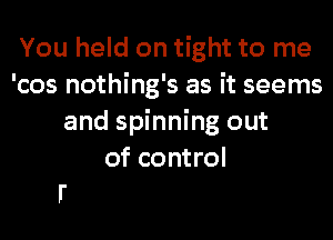 You held on tight to me
'cos nothing's as it seems
and spinning out
of control