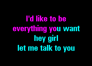 I'd like to he
everything you want

hey girl
let me talk to you