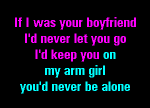 If I was your boyfriend
I'd never let you go

I'd keep you on
my arm girl
you'd never be alone