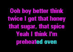 Ooh boy better think
twice I got that honey
that sugar, that spice

Yeah I think I'm
preheated oven