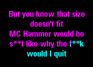 But you know that size
doesn't fit

MC Hammer would be
sewt like why the femk
would I quit