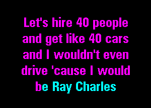 Let's hire 40 people
and get like 40 cars

and I wouldn't even
drive 'cause I would
he Ray Charles