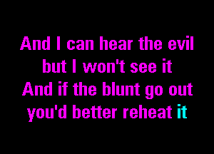 And I can hear the evil
but I won't see it

And if the blunt go out
you'd better reheat it