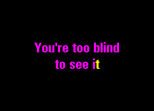 You're too blind

to see it