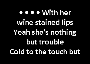 0 0 0 0 With her
wine stained lips

Yeah she's nothing
but trouble
Cold to the touch but