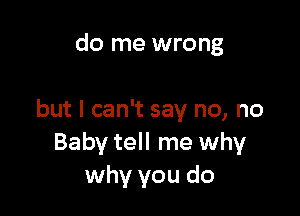 do me wrong

but I can't say no, no
Baby tell me why
why you do