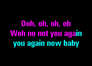 Ooh,oh,oh,oh

Woh no not you again
you again now baby