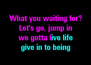 What you waiting for?
Let's 90. jump in

we gotta live life
give in to being