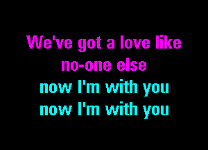 We've got a love like
no-one else

now I'm with you
now I'm with you