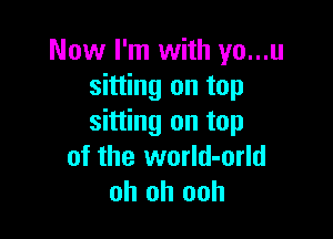 Now I'm with yo...u
sitting on top

sitting on top
of the world-orld
oh oh ooh