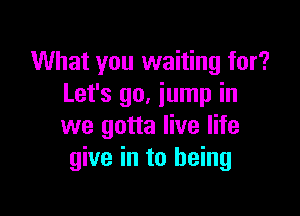 What you waiting for?
Let's 90. jump in

we gotta live life
give in to being