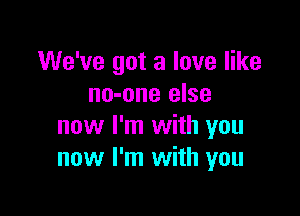 We've got a love like
no-one else

now I'm with you
now I'm with you