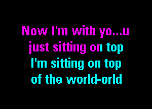 Now I'm with yo...u
just sitting on top

I'm sitting on top
of the world-orld