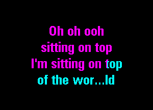 Oh oh ooh
sitting on top

I'm sitting on top
of the wor...ld