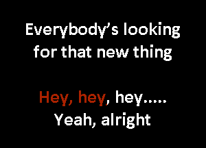 Everybody's looking
for that new thing

Hey, hey, hey .....
Yeah, alright