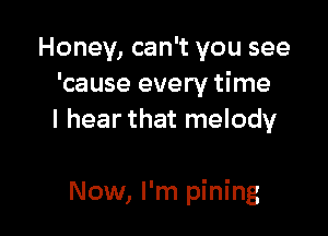 Honey, can't you see
'cause every time
I hear that melody

Now, I'm pining