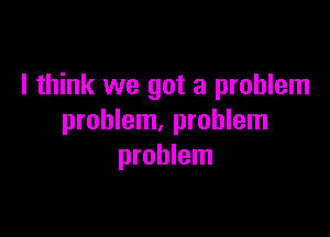 I think we got a problem

problem, problem
problem