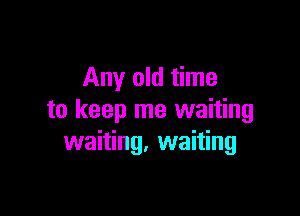 Any old time

to keep me waiting
waiting. waiting