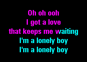 Oh oh ooh
I got a love

that keeps me waiting
I'm a lonely boy
I'm a lonely boy