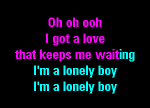 Oh oh ooh
I got a love

that keeps me waiting
I'm a lonely boy
I'm a lonely boy