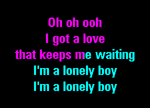 Oh oh ooh
I got a love

that keeps me waiting
I'm a lonely boy
I'm a lonely boy